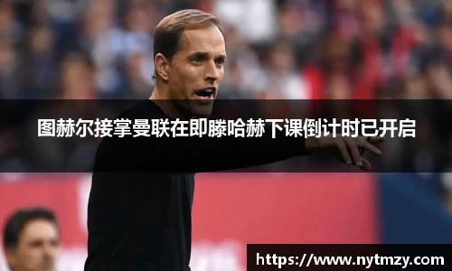 图赫尔接掌曼联在即滕哈赫下课倒计时已开启