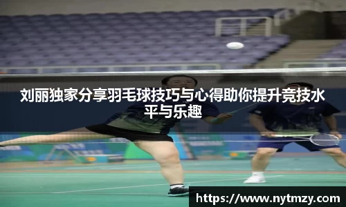 刘丽独家分享羽毛球技巧与心得助你提升竞技水平与乐趣